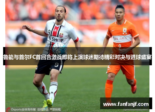 鲁能与首尔FC首回合激战即将上演球迷期待精彩对决与进球盛宴
