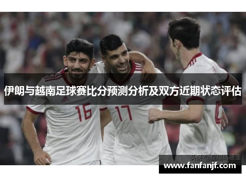 伊朗与越南足球赛比分预测分析及双方近期状态评估